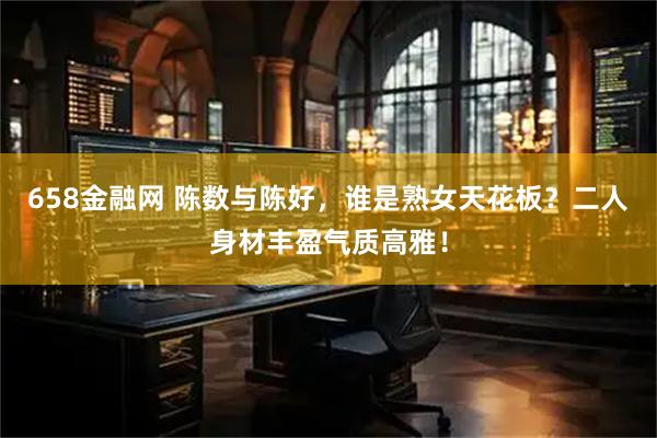 658金融网 陈数与陈好，谁是熟女天花板？二人身材丰盈气质高雅！