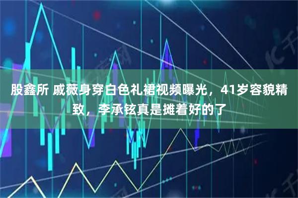 股鑫所 戚薇身穿白色礼裙视频曝光，41岁容貌精致，李承铉真是摊着好的了