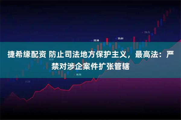 捷希缘配资 防止司法地方保护主义，最高法：严禁对涉企案件扩张管辖