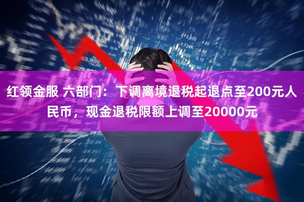 红领金服 六部门：下调离境退税起退点至200元人民币，现金退税限额上调至20000元