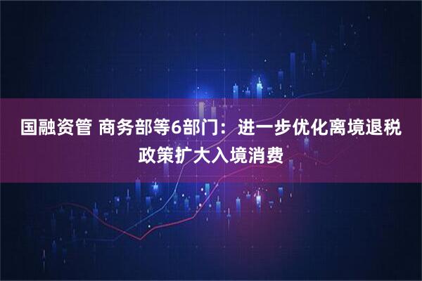 国融资管 商务部等6部门：进一步优化离境退税政策扩大入境消费