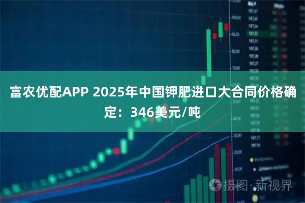 富农优配APP 2025年中国钾肥进口大合同价格确定：346美元/吨