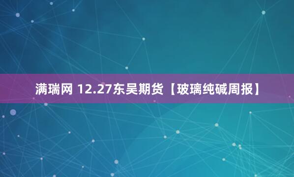 满瑞网 12.27东吴期货【玻璃纯碱周报】