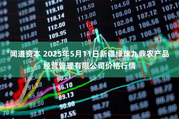 闻道资本 2025年5月11日新疆绿珠九鼎农产品经营管理有限公司价格行情