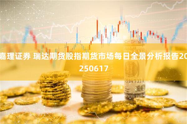 嘉理证券 瑞达期货股指期货市场每日全景分析报告20250617