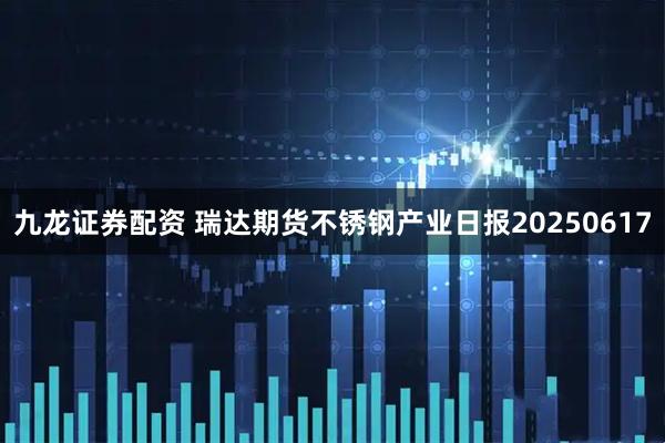 九龙证券配资 瑞达期货不锈钢产业日报20250617