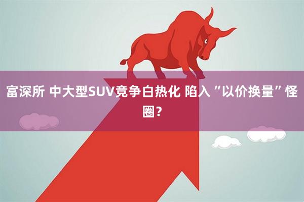 富深所 中大型SUV竞争白热化 陷入“以价换量”怪圈？