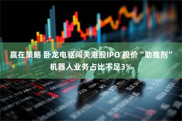 赢在策略 卧龙电驱闯关港股IPO 股价“助推剂”机器人业务占比不足3%