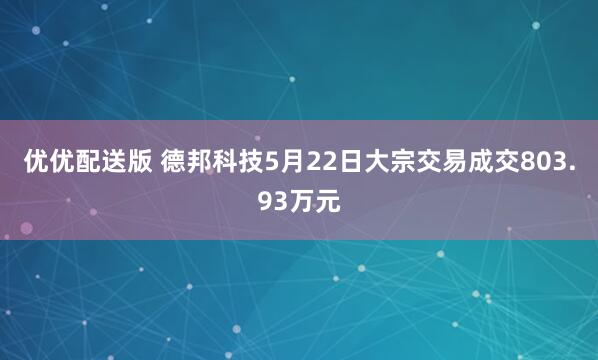 优优配送版 德邦科技5月22日大宗交易成交803.93万元