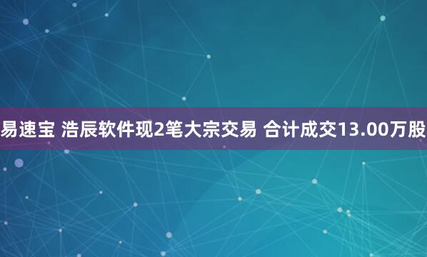 易速宝 浩辰软件现2笔大宗交易 合计成交13.00万股