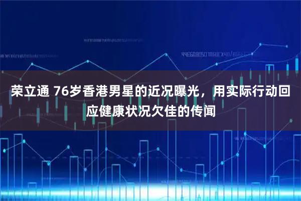 荣立通 76岁香港男星的近况曝光，用实际行动回应健康状况欠佳的传闻