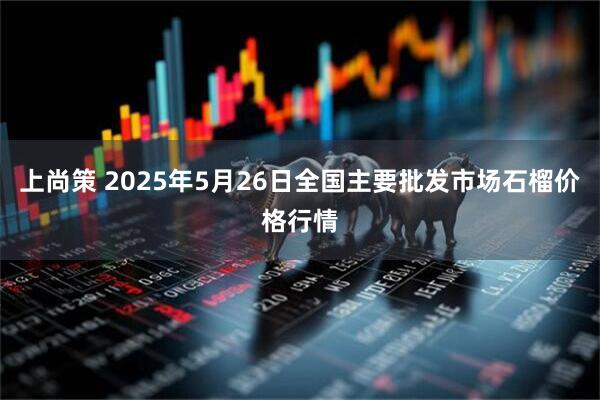 上尚策 2025年5月26日全国主要批发市场石榴价格行情
