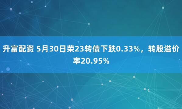 升富配资 5月30日荣23转债下跌0.33%，转股溢价率20.95%
