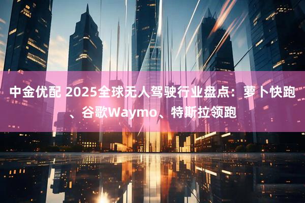 中金优配 2025全球无人驾驶行业盘点：萝卜快跑、谷歌Waymo、特斯拉领跑