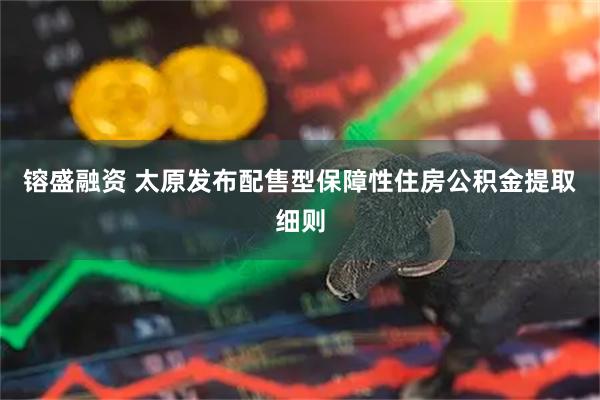 镕盛融资 太原发布配售型保障性住房公积金提取细则