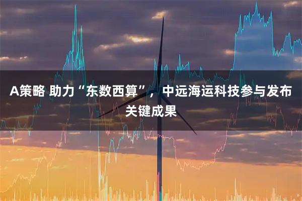 A策略 助力“东数西算”，中远海运科技参与发布关键成果