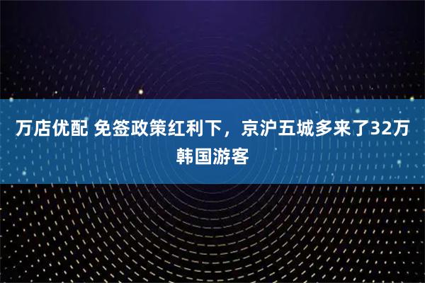 万店优配 免签政策红利下，京沪五城多来了32万韩国游客