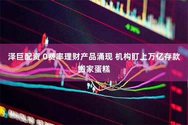 泽巨配资 0费率理财产品涌现 机构盯上万亿存款搬家蛋糕