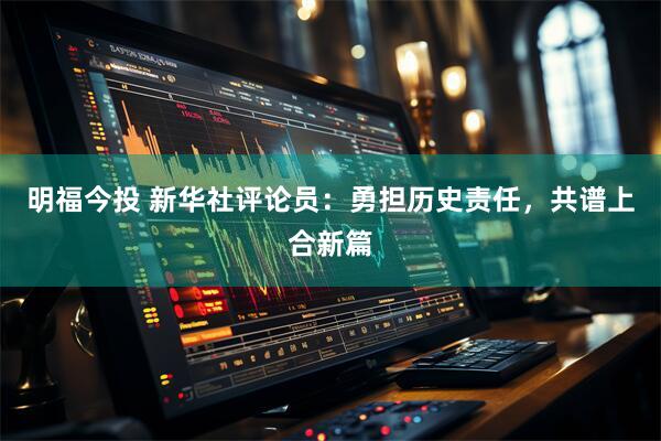 明福今投 新华社评论员：勇担历史责任，共谱上合新篇